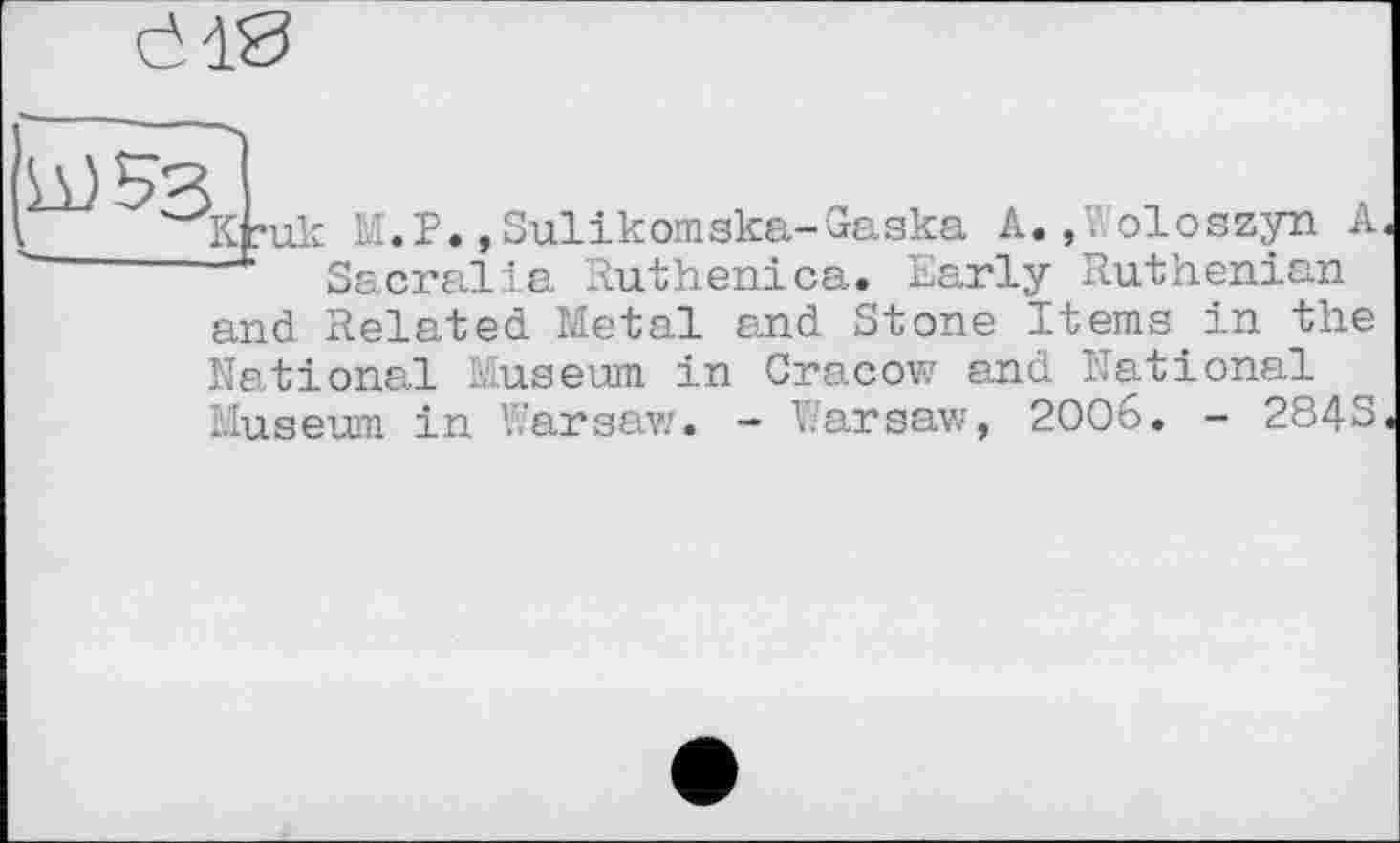 ﻿И)5з, ___к ?•
М.Р.,Sulікотska-Gaska A.»Voloszyn А Sacralla Ruthen!ca. Early Ruthenian
and Related Metal and Stone Items in the
National Museum in Cracow and National Museum in Warsaw. - Warsaw, 2006. - 284S